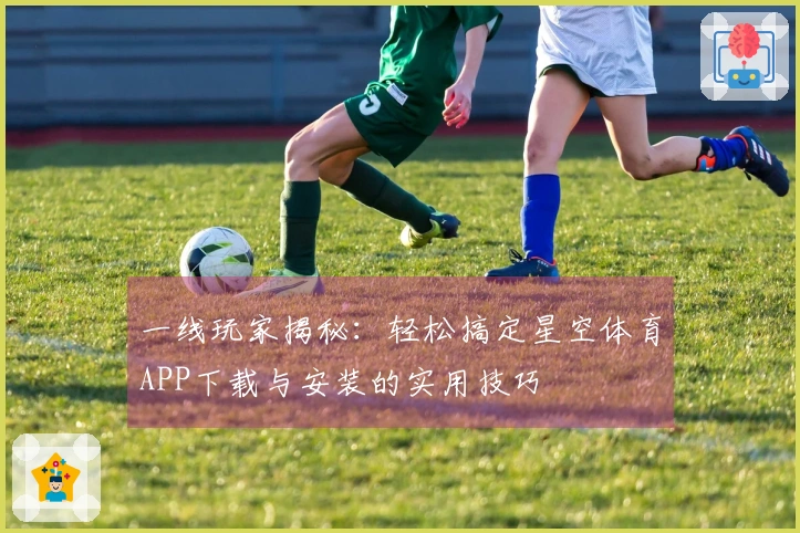 一线玩家揭秘：轻松搞定星空体育APP下载与安装的实用技巧