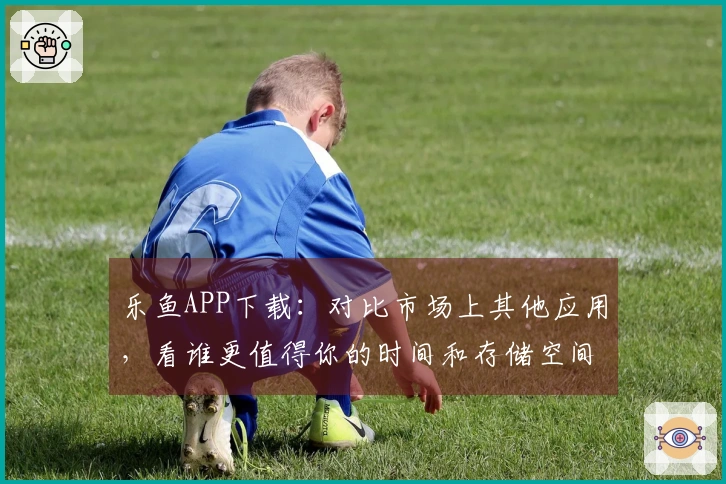 乐鱼APP下载：对比市场上其他应用，看谁更值得你的时间和存储空间！