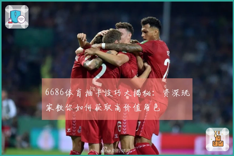 6686体育抽卡技巧大揭秘：资深玩家教你如何获取高价值角色