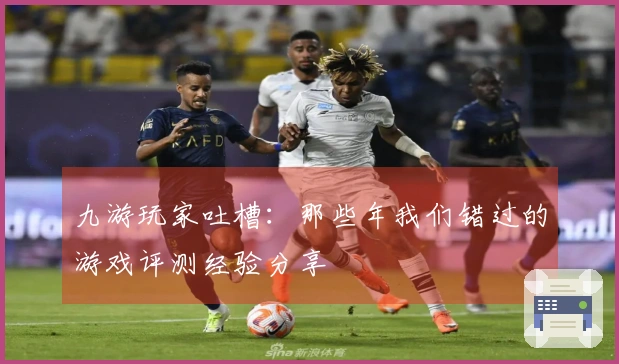 九游玩家吐槽：那些年我们错过的游戏评测经验分享