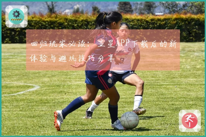 回归玩家必读：亚星APP下载后的新体验与避坑技巧分享